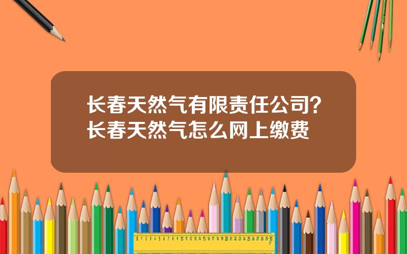 长春天然气有限责任公司？长春天然气怎么网上缴费