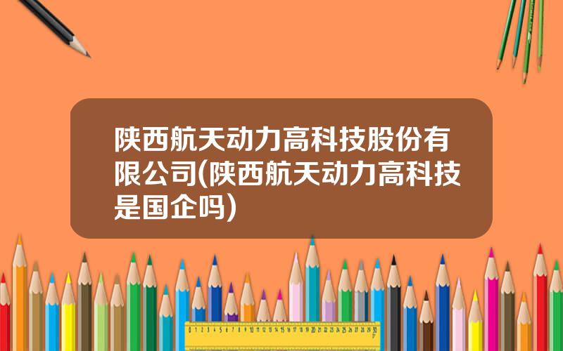 陕西航天动力高科技股份有限公司(陕西航天动力高科技是国企吗)