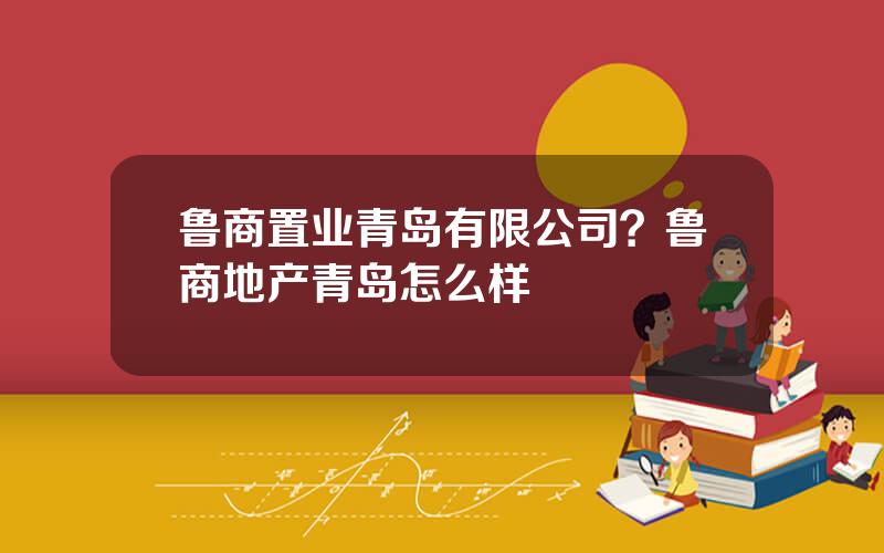 鲁商置业青岛有限公司？鲁商地产青岛怎么样